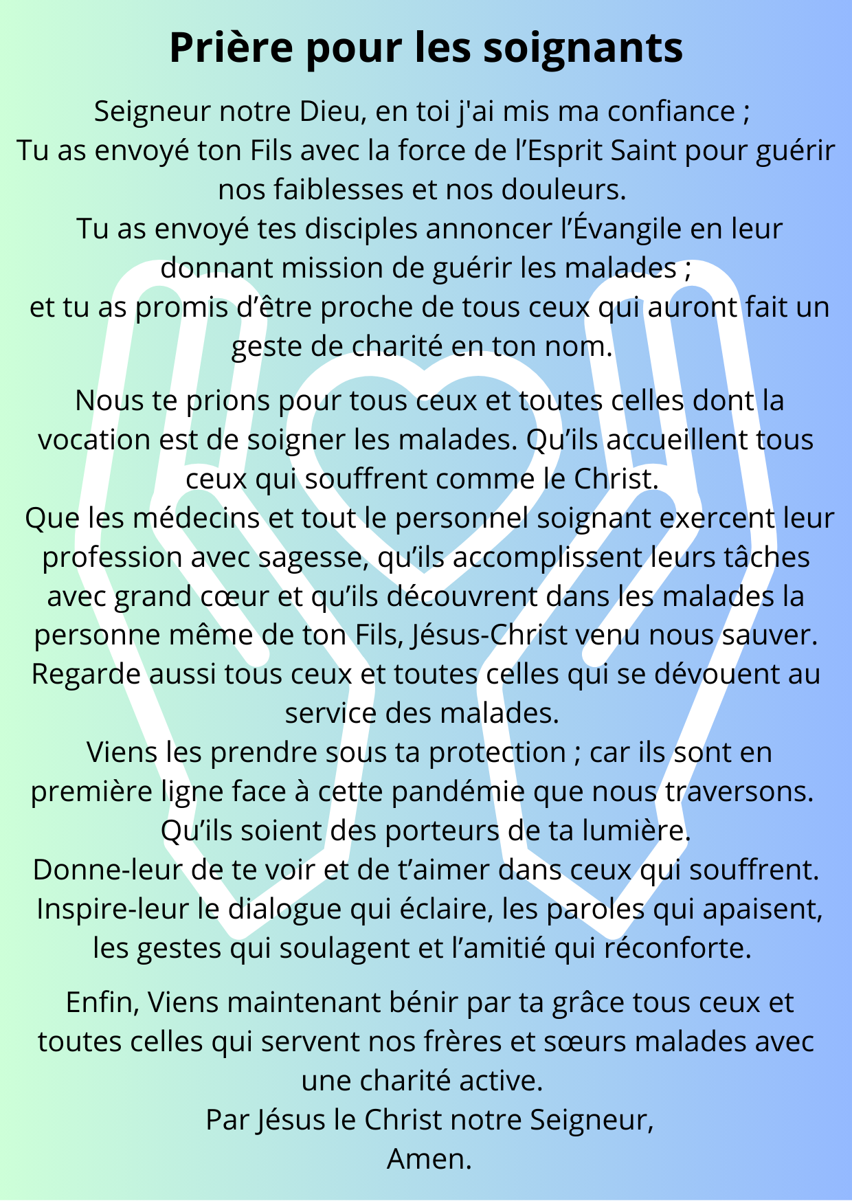 Prière pour les soignants - Seigneur notre Dieu, en toi j'ai mis ma confiance ;  Tu as envoyé ton Fils avec la force de l’Esprit Saint pour guérir nos faiblesses et nos douleurs.   Tu as envoyé tes disciples annoncer l’Évangile en leur donnant mission de guérir les malades ;  et tu as promis d’être proche de tous ceux qui auront fait un geste de charité en ton nom.    Nous te prions pour tous ceux et toutes celles dont la vocation est de soigner les malades. Qu’ils accueillent tous ceux qui souffrent comme le Christ.   Que les médecins et tout le personnel soignant exercent leur profession avec sagesse, qu’ils accomplissent leurs tâches avec grand cœur et qu’ils découvrent dans les malades la personne même de ton Fils, Jésus-Christ venu nous sauver. Regarde aussi tous ceux et toutes celles qui se dévouent au service des malades.   Viens les prendre sous ta protection ; car ils sont en première ligne face à cette pandémie que nous traversons.   Qu’ils soient des porteurs de ta lumière.   Donne-leur de te voir et de t’aimer dans ceux qui souffrent.   Inspire-leur le dialogue qui éclaire, les paroles qui apaisent, les gestes qui soulagent et l’amitié qui réconforte.    Enfin, Viens maintenant bénir par ta grâce tous ceux et toutes celles qui servent nos frères et sœurs malades avec une charité active.   Par Jésus le Christ notre Seigneur,  Amen.